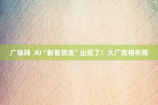 广瑞网  AI“新晋顶流”出现了！大厂竞相布局