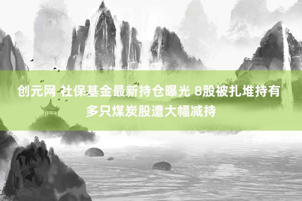 创元网 社保基金最新持仓曝光 8股被扎堆持有 多只煤炭股遭大幅减持