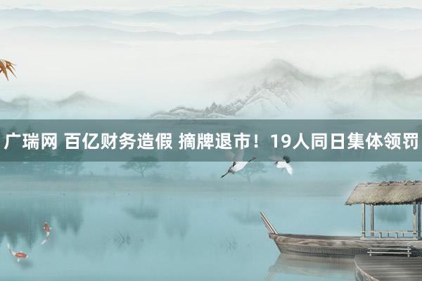 广瑞网 百亿财务造假 摘牌退市！19人同日集体领罚