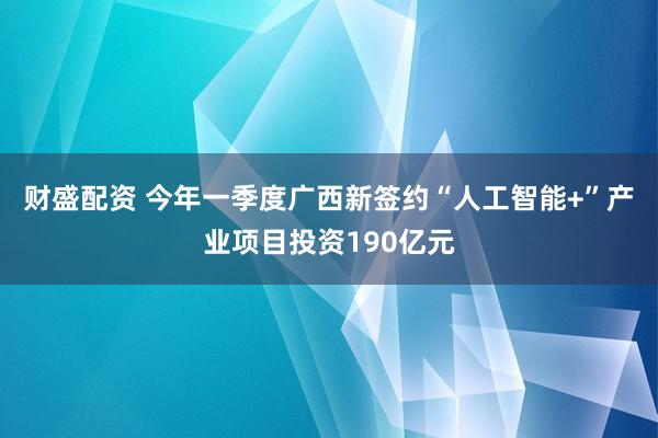 财盛配资 今年一季度广西新签约“人工智能+”产业项目投资190亿元