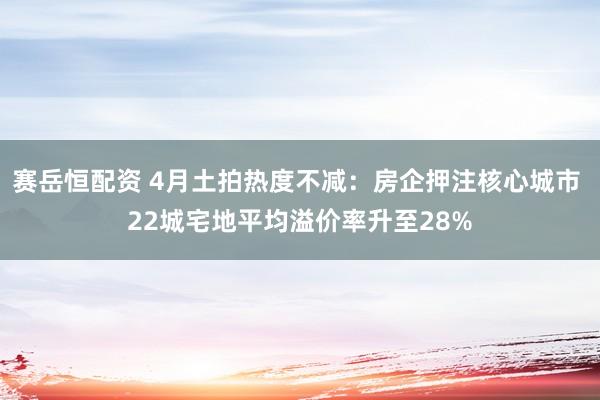 赛岳恒配资 4月土拍热度不减：房企押注核心城市 22城宅地平均溢价率升至28%