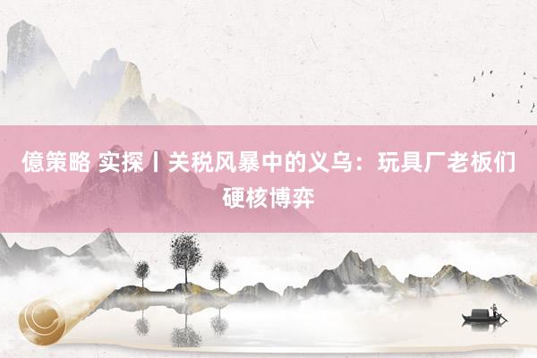 億策略 实探丨关税风暴中的义乌：玩具厂老板们硬核博弈