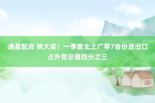 通盈配资 挑大梁！一季度北上广等7省份进出口占外贸总值四分之三