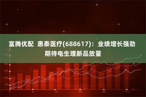 富腾优配  惠泰医疗(688617)：业绩增长强劲 期待电生理新品放量