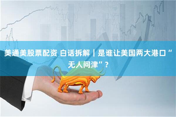 美通美股票配资 白话拆解｜是谁让美国两大港口“无人问津”？