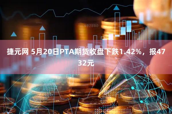 捷元网 5月20日PTA期货收盘下跌1.42%，报4732元