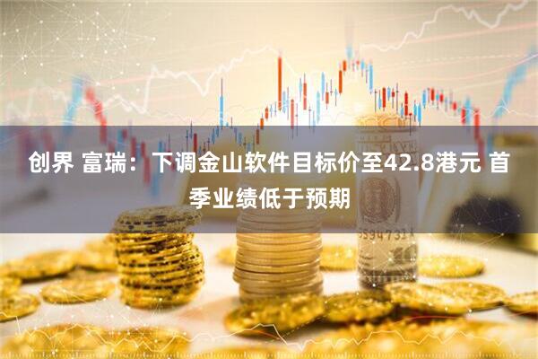 创界 富瑞：下调金山软件目标价至42.8港元 首季业绩低于预期