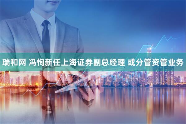 瑞和网 冯恂新任上海证券副总经理 或分管资管业务