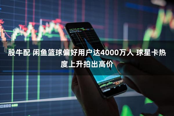 股牛配 闲鱼篮球偏好用户达4000万人 球星卡热度上升拍出高价