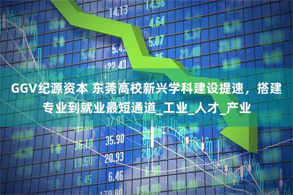 GGV纪源资本 东莞高校新兴学科建设提速，搭建专业到就业最短通道_工业_人才_产业