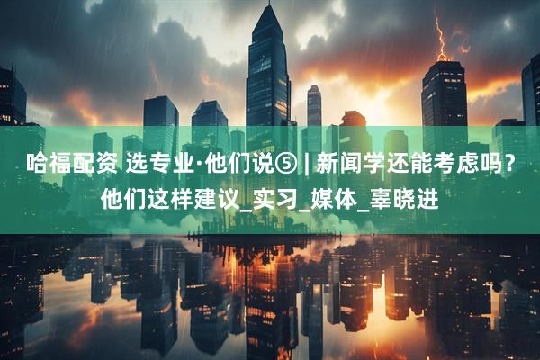 哈福配资 选专业·他们说⑤ | 新闻学还能考虑吗？他们这样建议_实习_媒体_辜晓进