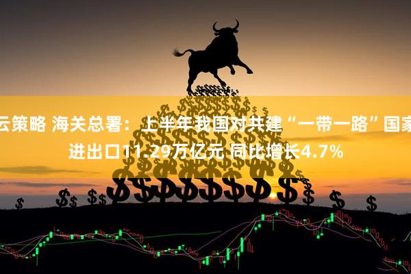 云策略 海关总署：上半年我国对共建“一带一路”国家进出口11.29万亿元 同比增长4.7%
