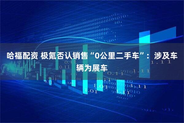哈福配资 极氪否认销售“0公里二手车”：涉及车辆为展车