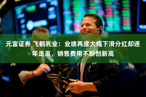 元富证券 飞鹤乳业：业绩再度大幅下滑分红却逐年走高，销售费用不断创新高