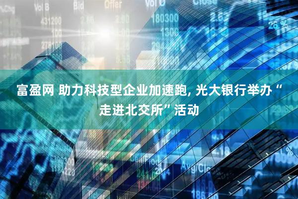富盈网 助力科技型企业加速跑, 光大银行举办“走进北交所”活动