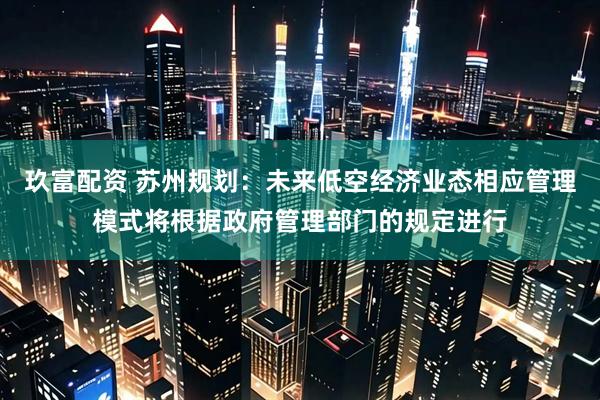 玖富配资 苏州规划：未来低空经济业态相应管理模式将根据政府管理部门的规定进行