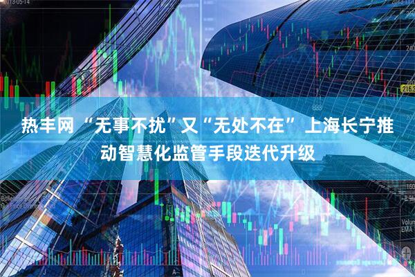 热丰网 “无事不扰”又“无处不在” 上海长宁推动智慧化监管手段迭代升级