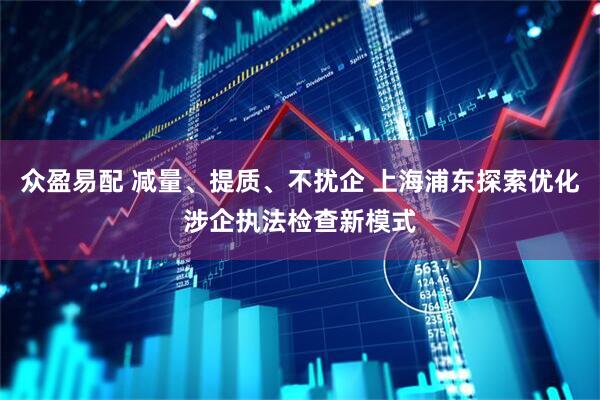 众盈易配 减量、提质、不扰企 上海浦东探索优化涉企执法检查新模式