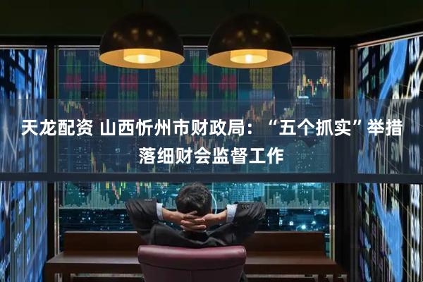 天龙配资 山西忻州市财政局：“五个抓实”举措落细财会监督工作