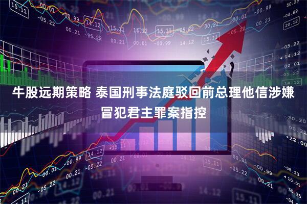 牛股远期策略 泰国刑事法庭驳回前总理他信涉嫌冒犯君主罪案指控