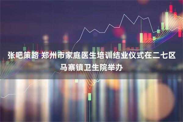 张吧策路 郑州市家庭医生培训结业仪式在二七区马寨镇卫生院举办
