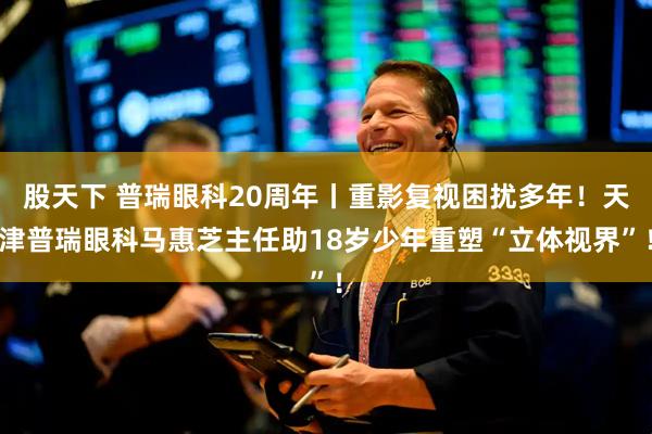 股天下 普瑞眼科20周年丨重影复视困扰多年！天津普瑞眼科马惠芝主任助18岁少年重塑“立体视界”！