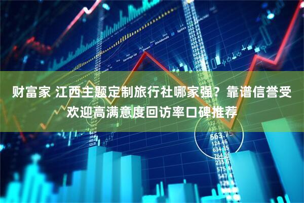 财富家 江西主题定制旅行社哪家强？靠谱信誉受欢迎高满意度回访率口碑推荐