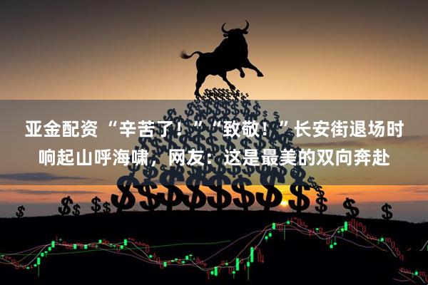 亚金配资 “辛苦了！”“致敬！”长安街退场时响起山呼海啸，网友：这是最美的双向奔赴