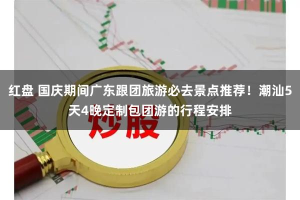 红盘 国庆期间广东跟团旅游必去景点推荐！潮汕5天4晚定制包团游的行程安排