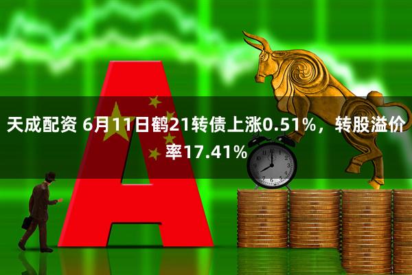天成配资 6月11日鹤21转债上涨0.51%，转股溢价率17.41%